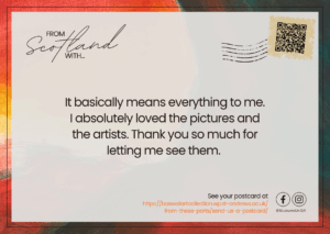 Postcard reading: 'It basically means everything to me. I absolutely loved the pictures and the artists. Thank you so much for letting me see them.'